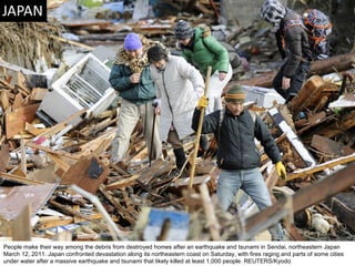 People make their way among the debris from destroyed homes after an earthquake and tsunami in Sendai, northeastern Japan March 12, 2011. Japan confronted devastation along its northeastern coast on Saturday, with fires raging and parts of some cities under water after a massive earthquake and tsunami that likely killed at least 1,000 people. REUTERS/Kyodo  