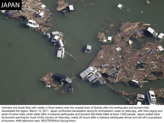Vehicles and boats float with rubble in flood waters near the coastal town of Sendai after the earthquake and tsunami that devastated the region, March 12, 2011. Japan confronted devastation along its northeastern coast on Saturday, with fires raging and parts of some cities under water after a massive earthquake and tsunami that likely killed at least 1,000 people. Japan scaled back its tsunami warning for much of the country on Saturday, nearly 24 hours after a massive earthquake struck and set off a succession of tsunami, NHK television said. REUTERS/Kim Kyung-Hoon  