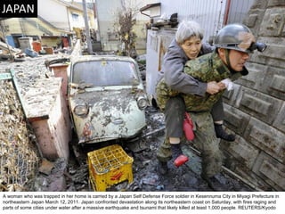 A woman who was trapped in her home is carried by a Japan Self Defense Force soldier in Kesennuma City in Miyagi Prefecture in northeastern Japan March 12, 2011. Japan confronted devastation along its northeastern coast on Saturday, with fires raging and parts of some cities under water after a massive earthquake and tsunami that likely killed at least 1,000 people. REUTERS/Kyodo  