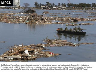Self-Defense Force officers search for missing people by a boat after a tsunami and earthquake in Souma City in Fukushima Prefecture March 12, 2011. Japan confronted devastation along its northeastern coast on Saturday, with fires raging and parts of some cities under water after a massive earthquake and tsunami that likely killed at least 1,000 people. REUTERS/Yomiuri  