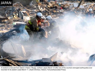 A resident is rescued from debris in Natori, Miyagi, northern Japan March 12 after one of the country's strongest earthquakes ever recorded hit its eastern coast March 11. (Asahi Shimbun, Noboru Tomura/Associated Press)  