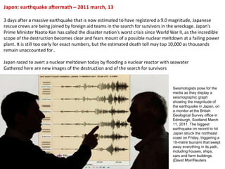 Japon: earthquake aftermath – 2011 march, 13 3 days after a massive earthquake that is now estimated to have registered a 9.0 magnitude, Japanese rescue crews are being joined by foreign aid teams in the search for survivors in the wreckage. Japan's Prime Minister Naoto Kan has called the disaster nation's worst crisis since World War II, as the incredible scope of the destruction becomes clear and fears mount of a possible nuclear meltdown at a failing power plant. It is still too early for exact numbers, but the estimated death toll may top 10,000 as thousands remain unaccounted for.. Japan raced to avert a nuclear meltdown today by flooding a nuclear reactor with seawater Gathered here are new images of the destruction and of the search for survivors Seismologists pose for the media as they display a seismographic graph showing the magnitude of the earthquake in Japan, on a monitor at the British Geological Survey office in Edinburgh, Scotland March 11, 2011. The biggest earthquake on record to hit Japan struck the northeast coast on Friday, triggering a 10-metre tsunami that swept away everything in its path, including houses, ships, cars and farm buildings. (David Moir/Reuters  