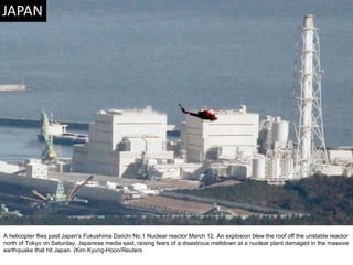 A helicopter flies past Japan's Fukushima Daiichi No.1 Nuclear reactor March 12. An explosion blew the roof off the unstable reactor north of Tokyo on Saturday, Japanese media said, raising fears of a disastrous meltdown at a nuclear plant damaged in the massive earthquake that hit Japan. (Kim Kyung-Hoon/Reuters  