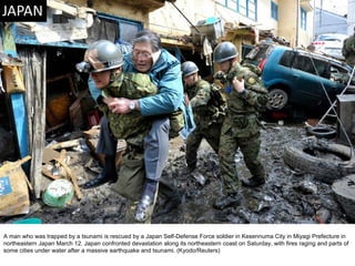 A man who was trapped by a tsunami is rescued by a Japan Self-Defense Force soldier in Kesennuma City in Miyagi Prefecture in northeastern Japan March 12. Japan confronted devastation along its northeastern coast on Saturday, with fires raging and parts of some cities under water after a massive earthquake and tsunami. (Kyodo/Reuters)  