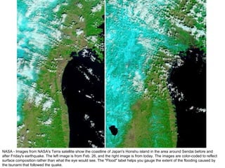 NASA - Images from NASA's Terra satellite show the coastline of Japan's Honshu island in the area around Sendai before and after Friday's earthquake. The left image is from Feb. 26, and the right image is from today. The images are color-coded to reflect surface composition rather than what the eye would see. The "Flood" label helps you gauge the extent of the flooding caused by the tsunami that followed the quake. 