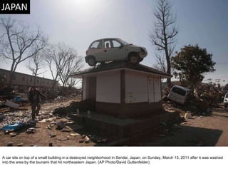 A car sits on top of a small building in a destroyed neighborhood in Sendai, Japan, on Sunday, March 13, 2011 after it was washed into the area by the tsunami that hit northeastern Japan. (AP Photo/David Guttenfelder)  