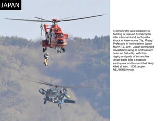 A person who was trapped in a building is rescued by helicopter after a tsunami and earthquake struck in Kesennuma City, Miyagi Prefecture in northeastern Japan March 12, 2011. Japan confronted devastation along its northeastern coast on Saturday, with fires raging and parts of some cities under water after a massive earthquake and tsunami that likely killed at least 1,000 people. REUTERS/Kyodo  