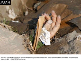 A victim's hand sticks out among the rubble after a magnitude 9.0 earthquake and tsunami struck Rikuzentakata, northern Japan March 13, 2011. (REUTERS/Toru Hanai)  