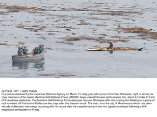 Jiji Press / AFP - Getty Images In a picture released by the Japanese Defense Agency on March 13, sixty-year-old survivor Hiromitsu Shinkawa, right, is shown as crew members of the Japan Maritime Self-Defense Force (JMSDF) Aegis vessel Choukai sail to rescue him, about 9.3 miles (15 km) off Fukushima prefecture. The Maritime Self-Defense Force destroyer rescued Shinkawa after discovering him floating on a piece of roof in waters off Fukushima Prefecture two days after the disaster struck. The man, from the city of Minamisoma which has been virtually obliterated, was swept out along with his house after the massive tsunami tore into Japan's northeast following a 8.9-magnitude earthquake on Friday.  