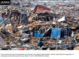 A man looks at the scene of devastation as he stands in the rubble in Rikuzentakata, northern Japan after the magnitude 9.0 earthquake and tsunami struck the area, March 13, 2011. (REUTERS/Toru Hanai)  