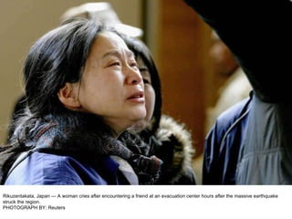 Rikuzentakata, Japan — A woman cries after encountering a friend at an evacuation center hours after the massive earthquake struck the region. PHOTOGRAPH BY: Reuters 
