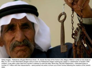 Getty Images - Palestinian refugee Mahmoud Amer, 75, shows the keys of his home in the village of Mansi in what is now Israel on May 15, 2011 in the West Bank refugee camp of Jenin as Palestinians began marking the 'nakba' or 'catastrophe' of Israel's 1948 creation, a day after a teen died from injuries in clashes to mark the date. More than 760,000 Palestinians -- estimated today to number 4.7 million with their descendants -- were pushed into exile or driven out of their homes following the creation of the Jewish state. 
