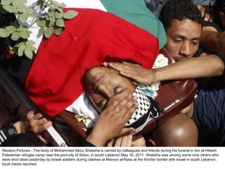 Reuters Pictures - The body of Mohammed Abou Shelaiha is carried by colleagues and friends during his funeral in Ain al-Hilweh Palestinian refugee camp near the port-city of Sidon, in south Lebanon May 16, 2011. Shelaiha was among some nine others who were shot dead yesterday by Israeli soldiers during clashes at Maroun al-Rass at the frontier border with Israel in south Lebanon, local media reported. 