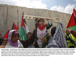 Getty Images - A Palestinian child holds a key made of wood, representing the key of her home snatched from her family during the creation of the state of Israel, at the Rafah border terminal between Egypt and the southern Gaza Strip, on May 15, 2011, during a gathering to mark the 63th anniversary of the 'Nakba' (catastrophe). Nakba means 'catastrophe' in reference to the birth of the state of Israel 63 years ago in British-mandate Palestine, which led to the displacement of hundreds of thousands of Palestinians who either fled or were driven out of their homes during the 1948 war over Israel's creation. 
