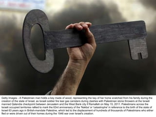 Getty Images - A Palestinian man holds a key made of wood, representing the key of her home snatched from his family during the creation of the state of Israel, as Israeli soldier fire tear gas canisters during clashes with Palestinian stone throwers at the Israeli manned Qalandia checkpoint between Jerusalem and the West Bank city if Ramallah on May 15, 2011. Palestinians across the Israeli occupied territories rallied to mark the 63rd anniversary of the 'Nakba' or 'catastrophe' in reference to the birth of the state of Israel 63 years ago in British-mandate Palestine, which led to the displacement of hundreds of thousands of Palestinians who either fled or were driven out of their homes during the 1948 war over Israel's creation. 
