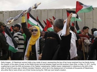 Getty Images - A Palestinian woman holds a key made of wood, representing the key of her home snatched from her family during the creation of the state of Israel, at the Rafah border terminal between Egypt and the southern Gaza Strip, on May 15, 2011, during a gathering to mark the 63th anniversary of the 'Nakba' (catastrophe). Nakba means 'catastrophe' in reference to the birth of the state of Israel 63 years ago in British-mandate Palestine, which led to the displacement of hundreds of thousands of Palestinians who either fled or were driven out of their homes during the 1948 war over Israel's creation. 