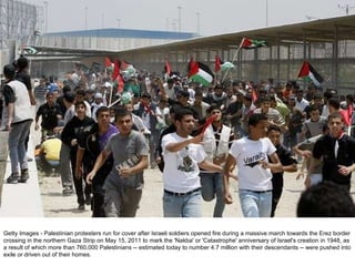 Getty Images - Palestinian protesters run for cover after Israeli soldiers opened fire during a massive march towards the Erez border crossing in the northern Gaza Strip on May 15, 2011 to mark the 'Nakba' or 'Catastrophe' anniversary of Israel's creation in 1948, as a result of which more than 760,000 Palestinians -- estimated today to number 4.7 million with their descendants -- were pushed into exile or driven out of their homes. 