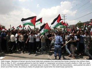 Getty Images - Members of Hamas' security forces holds back protesters from reaching Erez border crossing in the northern Gaza Strip, on May 15, 2011, as people gathered to mark the 'nakbah' or 'catastrophe' anniversary of Israel's creation in 1948, as a result of which more than 760,000 Palestinians -- estimated today to number 4.7 million with their descendants -- were pushed into exile or driven out of their homes. According to medics 45 people were injured when the Israeli troops opened fire. 