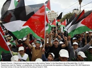 Reuters Pictures - Palestinians wave flags during a rally marking "Nakba" in the West Bank city of Ramallah May 15, 2011. Palestinians mark the "Nakba", or catastrophe, on Sunday to commemorate the expulsion or fleeing of some 700, 000 Palestinians from their homes in the war that led to the founding of Israel in 1948. 