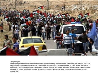 Getty Images Palestinian protesters march towards the Erez border crossing in the northern Gaza Strip, on May 15, 2011, as they gathered to mark the 'nakbah' or 'catastrophe' anniversary of Israel's creation in 1948, which resulted in more than 760,000 Palestinians -- estimated today to number 4.7 million with their descendants -- were pushed into exile or driven out of their homes. According to medics 45 people were injured when the Israeli troops opened fire. 