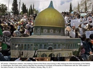 AP photos - Palestinian children, one holding a Dome of the Rock cutout during a rally marking the 63rd anniversary of the Nakba, or catastrophe, the Arabic term used to describe the uprooting of hundreds of thousands of Palestinians with the 1948 creation of the state of Israel, in the West Bank City of Nablus, Sunday, May 15, 2011. 