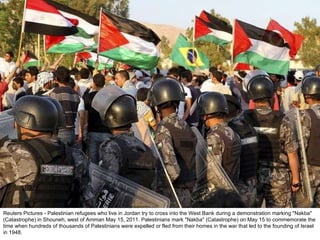 Reuters Pictures - Palestinian refugees who live in Jordan try to cross into the West Bank during a demonstration marking "Nakba" (Catastrophe) in Shouneh, west of Amman May 15, 2011. Palestinians mark "Nakba" (Catastrophe) on May 15 to commemorate the time when hundreds of thousands of Palestinians were expelled or fled from their homes in the war that led to the founding of Israel in 1948. 