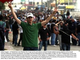 Getty Images - A Palestinian man flashes the V-sign as he and others confront Israeli soldiers during clashes at the Israeli manned Qalandia checkpoint between Jerusalem and the West Bank city if Ramallah on May 15, 2011. Palestinians across the Israeli occupied territories rallied to mark the 63rd anniversary of the 'Nakba' or 'catastrophe' in reference to the birth of the state of Israel 63 years ago in British-mandate Palestine, which led to the displacement of hundreds of thousands of Palestinians who either fled or were driven out of their homes during the 1948 war over Israel's creation. 
