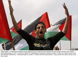 Getty Images - A Palestinian protester shouts slogans during a massive march towards the Erez border crossing in the northern Gaza Strip on May 15, 2011 to mark the 'Nakba' or 'Catastrophe' anniversary of Israel's creation in 1948, as a result of which more than 760,000 Palestinians -- estimated today to number 4.7 million with their descendants -- were pushed into exile or driven out of their homes. 