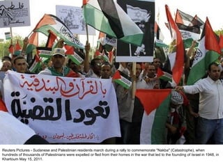 Reuters Pictures - Sudanese and Palestinian residents march during a rally to commemorate "Nakba" (Catastrophe), when hundreds of thousands of Palestinians were expelled or fled from their homes in the war that led to the founding of Israel in 1948, in Khartoum May 15, 2011. 