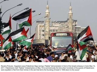 Reuters Pictures - Egyptians wave Palestinian flags during a "Nakba" demonstration in front of the Israeli embassy in Cairo May 15, 2011. Palestinians mark "Nakba" (Catastrophe) on May 15 to commemorate the time when hundreds of thousands of Palestinians were expelled or fled from their homes in the war that led to the founding of Israel in 1948.return to the cause". 