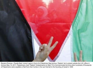 Reuters Pictures - People flash 'victory' signs in front of a Palestinian flag during a "Nakba" sit-in protest outside the U.N. office in Amman May 15, 2011. Palestinians mark "Nakba" (Catastrophe) on May 15 to commemorate the time when hundreds of thousands of Palestinians were expelled or fled from their homes in the war that led to the founding of Israel in 1948. 