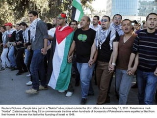 Reuters Pictures - People take part in a "Nakba" sit-in protest outside the U.N. office in Amman May 15, 2011. Palestinians mark "Nakba" (Catastrophe) on May 15 to commemorate the time when hundreds of thousands of Palestinians were expelled or fled from their homes in the war that led to the founding of Israel in 1948. 