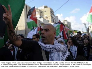 Getty Images - Israeli Arabs wave Palestinian flags during a demonstration in Jaffa, near Tel Aviv, on May 14, 2011 to mark the 63rd anniversary of the 1948 creation of Israel in British-mandate Palestine, an event known to Arabs as the 'nakba' or 'catastrophe' due to the displacement of hundreds of thousands of Palestinians who either fled or were driven out of their homes. 