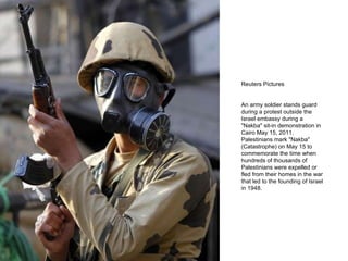 Reuters Pictures An army soldier stands guard during a protest outside the Israel embassy during a "Nakba" sit-in demonstration in Cairo May 15, 2011. Palestinians mark "Nakba" (Catastrophe) on May 15 to commemorate the time when hundreds of thousands of Palestinians were expelled or fled from their homes in the war that led to the founding of Israel in 1948. 