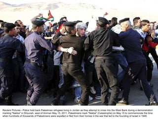 Reuters Pictures - Police hold back Palestinian refugees living in Jordan as they attempt to cross into the West Bank during a demonstration marking "Nakba" in Shouneh, west of Amman May 15, 2011. Palestinians mark "Nakba" (Catastrophe) on May 15 to commemorate the time when hundreds of thousands of Palestinians were expelled or fled from their homes in the war that led to the founding of Israel in 1948. 