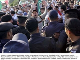 Reuters Pictures  - Palestinian refugees living in Jordan attempt to cross into the West Bank during a demonstration marking "Nakba" in Shouneh, west of Amman May 15, 2011. Palestinians mark "Nakba" (Catastrophe) on May 15 to commemorate the time when hundreds of thousands of Palestinians were expelled or fled from their homes in the war that led to the founding of Israel in 1948. 