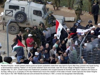 Reuters Pictures - Israeli soldiers stand guard as Syrian protesters make their way back to Syria after they crossed into Israel during a demonstration marking "Nakba" on the border between Syria and Israel, near the Druze village of Majdal Shams in the Golan Heights May 15, 2011. Israeli troops shot Palestinian protesters who surged towards its frontiers with Syria, Lebanon and Gaza on Sunday, killing up to 13 people on the day Palestinians mourn the creation of the state of Israel. Israel captured the Golan Heights from Syria in the 1967 Middle East war and annexed the territory in 1981, a move not recognised internationally. 