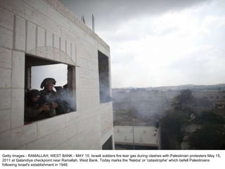 Getty Images - RAMALLAH, WEST BANK - MAY 15: Israeli soldiers fire tear gas during clashes with Palestinian protesters May 15, 2011 at Qalandiya checkpoint near Ramallah, West Bank. Today marks the 'Nakba' or 'catastrophe' which befell Palestinians following Israel's establishment in 1948. 