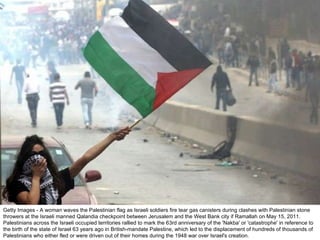 Getty Images - A woman waves the Palestinian flag as Israeli soldiers fire tear gas canisters during clashes with Palestinian stone throwers at the Israeli manned Qalandia checkpoint between Jerusalem and the West Bank city if Ramallah on May 15, 2011. Palestinians across the Israeli occupied territories rallied to mark the 63rd anniversary of the 'Nakba' or 'catastrophe' in reference to the birth of the state of Israel 63 years ago in British-mandate Palestine, which led to the displacement of hundreds of thousands of Palestinians who either fled or were driven out of their homes during the 1948 war over Israel's creation. 