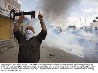Getty Images  - RAMALLAH, WEST BANK - MAY 15: A Palestinian man holds a key made of wood, representing the key to his home that was snatched from his family during the creation of the state of Israel, during clashes with the Israeli police May 15, 2011 at Qalandiya checkpoint near Ramallah, West Bank. Today marks the 'Nakba' or 'catastrophe' which befell Palestinians following Israel's establishment in 1948. 
