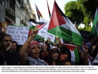 Getty Images - Israeli Arabs wave Palestinian flags during a demonstration in Jaffa, near Tel Aviv, on May 14, 2011 to mark the 63rd anniversary of the 1948 creation of Israel in British-mandate Palestine, an event known to Arabs as the 'nakba' or 'catastrophe' due to the displacement of hundreds of thousands of Palestinians who either fled or were driven out of their homes. 