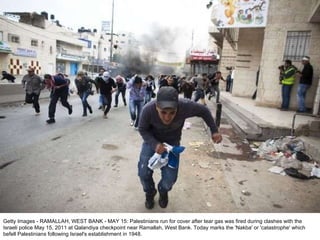 Getty Images - RAMALLAH, WEST BANK - MAY 15: Palestinians run for cover after tear gas was fired during clashes with the Israeli police May 15, 2011 at Qalandiya checkpoint near Ramallah, West Bank. Today marks the 'Nakba' or 'catastrophe' which befell Palestinians following Israel's establishment in 1948. 