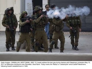 Getty Images - RAMALLAH, WEST BANK - MAY 15: Israeli soldiers fire tear gas during clashes with Palestinian protesters May 15, 2011 at Qalandiya checkpoint near Ramallah, West Bank. Today marks the 'Nakba' or 'catastrophe' which befell Palestinians following Israel's establishment in 1948. 