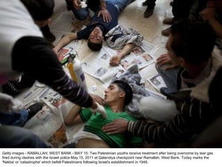 Getty images - RAMALLAH, WEST BANK - MAY 15: Two Palestinian youths receive treatment after being overcome by tear gas fired during clashes with the Israeli police May 15, 2011 at Qalandiya checkpoint near Ramallah, West Bank. Today marks the 'Nakba' or 'catastrophe' which befell Palestinians following Israel's establishment in 1948. 