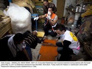 Getty Images  - RAMALLAH, WEST BANK - MAY 15: A wounded Palestinian man receives treatment during clashes with the Israeli police May 15, 2011 at Qalandiya checkpoint near Ramallah, West Bank. Today marks the 'Nakba' or 'catastrophe' which befell Palestinians following Israel's establishment in 1948. 