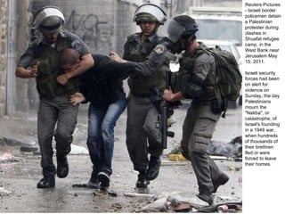 Reuters Pictures - Israeli border policemen detain a Palestinian protester during clashes in Shuafat refugee camp, in the West Bank near Jerusalem May 15, 2011.  Israeli security forces had been on alert for violence on Sunday, the day Palestinians mourn the "Nakba", or catastrophe, of Israel's founding in a 1948 war, when hundreds of thousands of their brethren fled or were forced to leave their homes. 