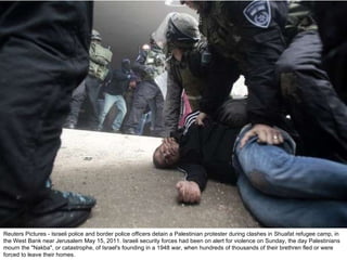 Reuters Pictures - Israeli police and border police officers detain a Palestinian protester during clashes in Shuafat refugee camp, in the West Bank near Jerusalem May 15, 2011. Israeli security forces had been on alert for violence on Sunday, the day Palestinians mourn the "Nakba", or catastrophe, of Israel's founding in a 1948 war, when hundreds of thousands of their brethren fled or were forced to leave their homes. 
