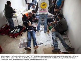 Getty Images - RAMALLAH, WEST BANK - MAY 15: Palestinians receive treatment after being overcome by tear gas fired during clashes with the Israeli police May 15, 2011 at Qalandiya checkpoint near Ramallah, West Bank. Today marks the 'Nakba' or 'catastrophe' which befell Palestinians following Israel's establishment in 1948. 