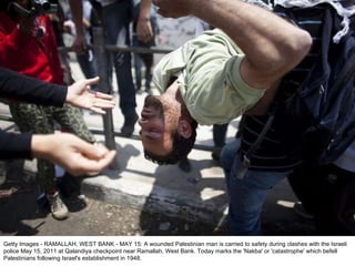 Getty Images - RAMALLAH, WEST BANK - MAY 15: A wounded Palestinian man is carried to safety during clashes with the Israeli police May 15, 2011 at Qalandiya checkpoint near Ramallah, West Bank. Today marks the 'Nakba' or 'catastrophe' which befell Palestinians following Israel's establishment in 1948. 