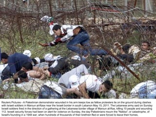 Reuters Pictures - A Palestinian demonstrator wounded in his arm keeps low as fellow protesters lie on the ground during clashes with Israeli soldiers in Maroun al-Rass near the Israeli border in south Lebanon May 15, 2011. The Lebanese army said on Sunday Israeli soldiers fired in the direction of a gathering at the Lebanese border village of Maroun al-Ras, killing 10 people and wounding 112. Israeli security forces had been on alert for violence on Sunday, the day Palestinians mourn the "Nakba", or catastrophe, of Israel's founding in a 1948 war, when hundreds of thousands of their brethren fled or were forced to leave their homes. 